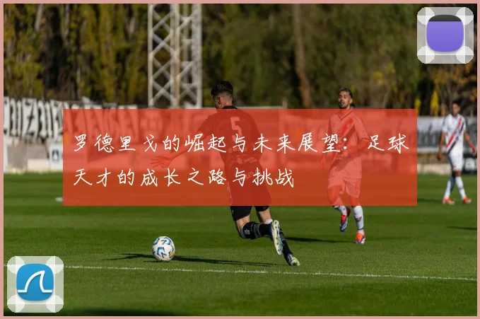 罗德里戈的崛起与未来展望：足球天才的成长之路与挑战